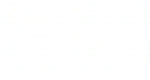 Now in its 41st year of location sound recording for digital/video/film productions both local, here in Northern California and in locations around the world. It has been a fascinating journey. The headings are self-explanatory: Resume is up to date and includes a link for a complete .pdf version of my resume. The Sound and Camera People sections list individuals in the San Francisco Bay Area (as well as around the country) with whom I have worked and highly recommend. Links are just that: links. 